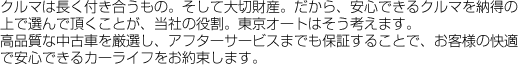 クルマは長く付き合うもの。そして大切財産。だから、安心できるクルマを納得の上で選んで頂くことが、当社の役割。東京オートはそう考えます。
高品質な中古車を厳選し、アフターサービスまでも保証することで、お客様の快適で安心できるカーライフをお約束します。
クルマは長く付き合うもの。そして大切財産。だから、安心できるクルマを納得の上で選んで頂くことが、当社の役割。東京オートはそう考えます。
高品質な中古車を厳選し、アフターサービスまでも保証することで、お客様の快適で安心できるカーライフをお約束します。