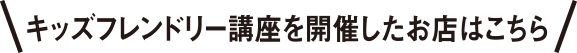 キッズフレンドリー講座を開催したお店はこちら