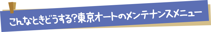 こんなときどうする？東京オートのメンテナンスメニュー