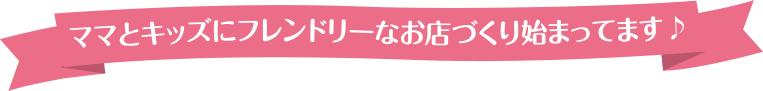 ママとキッズにフレンドリーなお店づくり始まってます♪