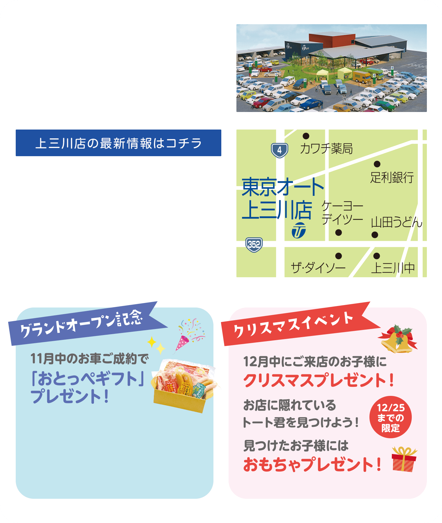 上三川店の最新情報はコチラ グランドオープン記念 11月中のお車ご成約で「おとっぺギフト」プレゼント！ クリスマスイベント 12月中にご来店のお子様にクリスマスプレゼント！お店に隠れているトート君を見つけよう！見つけたお子様にはおもちゃプレゼント！12/25までの限定