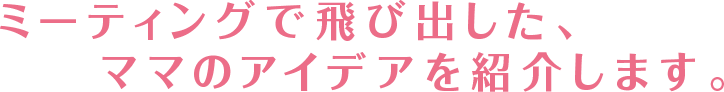 ミーティングで飛び出した、ママのアイデアを紹介します。