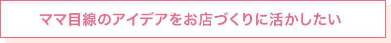 ママ目線のアイデアをお店づくりに活かしたい