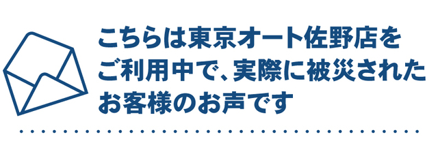 こちらは佐野店をご利用中で実際に被災されたお客様のお声です