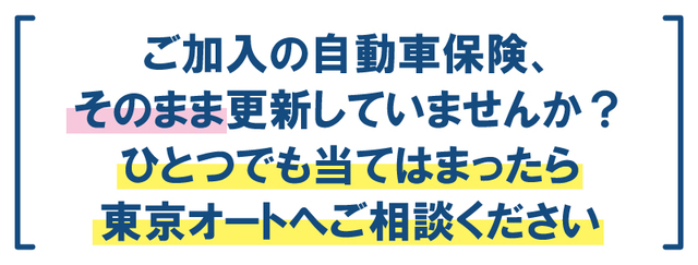 ご加入の自動車保険、そのまま更新していませんか？ひとつでも当てはまったら東京オートへご相談ください